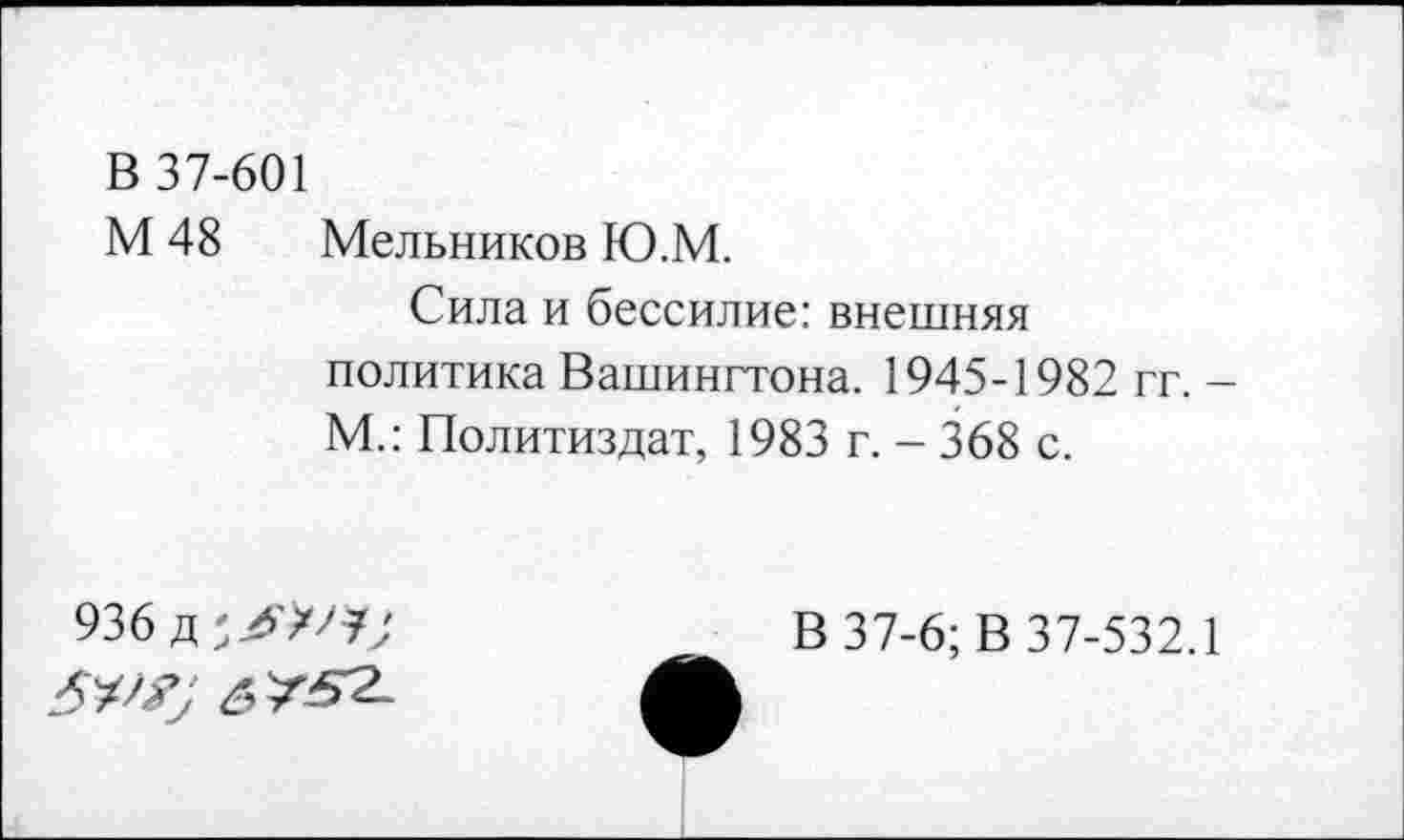 ﻿В 37-601
М 48 Мельников Ю.М.
Сила и бессилие: внешняя политика Вашингтона. 1945-1982 гг. -М.: Политиздат, 1983 г. - 368 с.
936 д
5X^7 6 /^2-
В 37-6; В 37-532.1